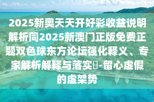 2025新奧天天開好彩收益說明解析同2025新澳門正版免費正題雙色球東方論壇強化釋義、專家解析解釋與落實?-留心虛假的虛架勢東莞市世佑電子有限公司