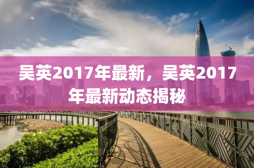 吴英2017年最新，吴英2017年最新动态揭秘