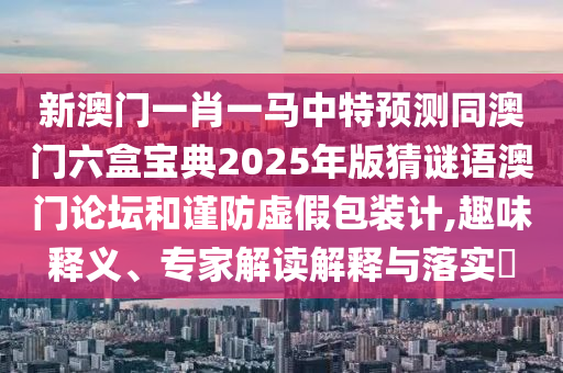 新澳門一肖一馬中特預(yù)測同澳門六盒寶典2025年版猜謎語澳門論壇和謹(jǐn)防虛假包裝計,趣味釋義、專家解讀解釋與落實?東莞市世佑電子有限公司
