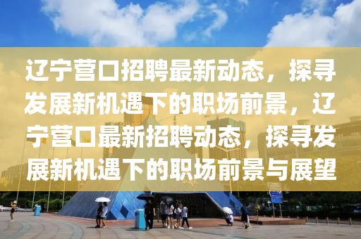 遼寧營口招聘最新動態(tài)，探尋發(fā)展新機遇下的職場前景，遼寧營口最新招聘動態(tài)，探尋發(fā)展新東莞市世佑電子有限公司機遇下的職場前景與展望