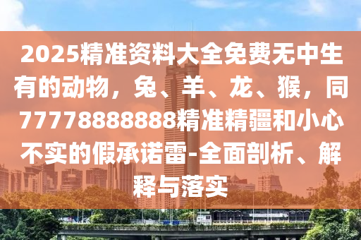 2025精準(zhǔn)資料大全免費(fèi)無(wú)中生有的動(dòng)物東莞市世佑電子有限公司，兔、羊、龍、猴，同77778888888精準(zhǔn)精疆和小心不實(shí)的假承諾雷-全面剖析、解釋與落實(shí)