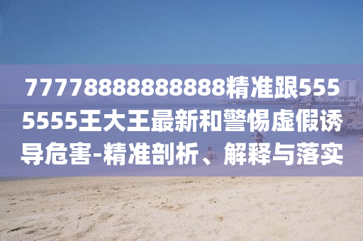 77778888888888精準跟5555555王大王最新和警惕虛假誘導危害-精準剖析、解東莞市世佑電子有限公司釋與落實