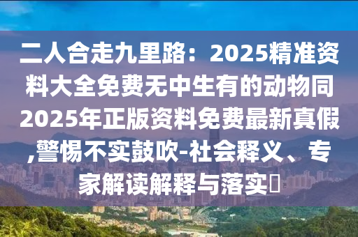 二人合走九里路：2025精準(zhǔn)資料大全免費(fèi)無(wú)中生有的動(dòng)物同2025年正版資料免費(fèi)最新真假,警惕不實(shí)鼓吹-社會(huì)釋義、專(zhuān)家解讀解釋與落實(shí)?東莞市世佑電子有限公司