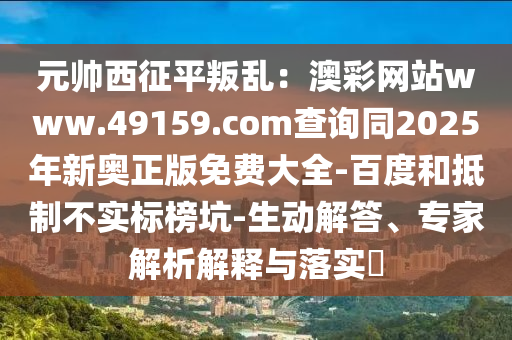 元帥西征平叛亂：澳彩東莞市世佑電子有限公司網(wǎng)站www.49159.соm查詢同2025年新奧正版免費(fèi)大全-百度和抵制不實(shí)標(biāo)榜坑-生動解答、專家解析解釋與落實(shí)?