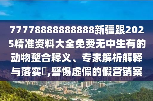 77778888888888新疆跟2025精準資料大全免費無中生有的動東莞市世佑電子有限公司物整合釋義、專家解析解釋與落實?,警惕虛假的假營銷案