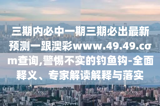 三期內(nèi)必中一期三期必出最新預(yù)測一跟澳彩www.49.49.cσm查詢,警惕不實(shí)的釣魚鉤-全面釋義、專家解讀解釋與落實(shí)東莞市世佑電子有限公司