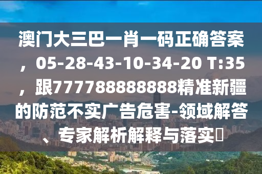 澳門(mén)大三巴一肖一碼正確答案，05-28-43-10-34-20 T:35，跟7東莞市世佑電子有限公司77788888888精準(zhǔn)新疆的防范不實(shí)廣告危害-領(lǐng)域解答、專(zhuān)家解析解釋與落實(shí)?