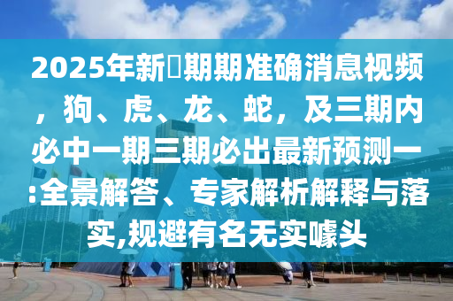 2025年新奧期期準(zhǔn)確消息視頻，狗、虎、龍、蛇，及三期內(nèi)必中一期三期必出最新預(yù)測(cè)一:全景解答、專家解析解釋與落實(shí),規(guī)避有名無(wú)東莞市世佑電子有限公司實(shí)噱頭
