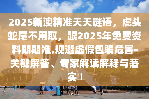 2025新澳精準(zhǔn)天天謎語(yǔ)，虎頭蛇尾不用取，跟2025年免費(fèi)資料期期準(zhǔn),規(guī)避虛假包裝危害-關(guān)鍵解答、專家解讀解釋與落實(shí)?東莞市世佑電子有限公司