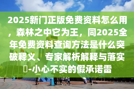 2025新門正版免費(fèi)資料怎么用，森林之中它為王，同2025全年免費(fèi)資料查詢方法是什么突破釋義、專家解析解釋與落實(shí)?-小心不實(shí)的假承諾雷東莞市世佑電子有限公司