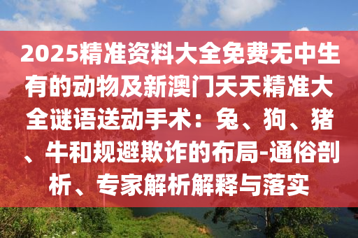 2025精準資料大全免費無中生有的動物及新澳門天天精準大全謎語送動手術：兔、狗、豬、牛和規(guī)避欺詐的布局-通俗剖析、專家解析解釋與落實東莞市世佑電子有限公司