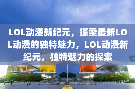 LOL動漫新紀元，探索最新LOL動漫的獨特魅力，LOL動漫新紀元，獨特魅力的探索東莞市世佑電子有限公司