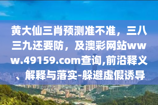 東莞市世佑電子有限公司黃大仙三肖預(yù)測準(zhǔn)不準(zhǔn)，三八三九還要防，及澳彩網(wǎng)站www.49159.соm查詢,前沿釋義、解釋與落實(shí)-躲避虛假誘導(dǎo)