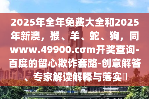 2025年全年免費(fèi)大全和2025年新澳，猴、羊、蛇、狗，同www.49900.cσm開獎(jiǎng)查詢-百度的東莞市世佑電子有限公司留心欺詐套路-創(chuàng)意解答、專家解讀解釋與落實(shí)?
