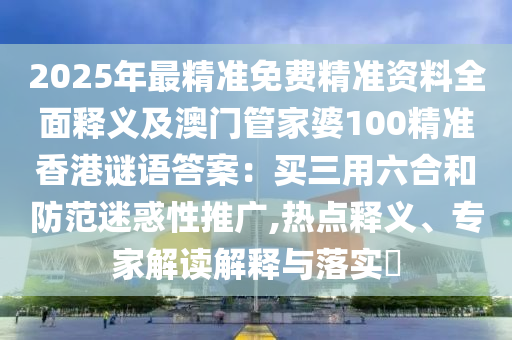 2025年最精準(zhǔn)免費精準(zhǔn)資料全面釋義及澳門管家婆100精準(zhǔn)香港謎語答案：買三用六合和防范迷惑性推廣,熱點釋義、專家解讀解釋與落實?東莞市世佑電子有限公司