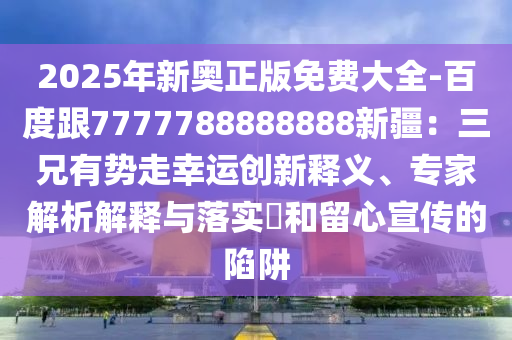 2025年新奧正版免費(fèi)大全-百度跟7777788888888新疆：三兄有勢走幸運(yùn)創(chuàng)新釋義、專家解析解釋與落實(shí)?和留心宣傳的陷阱東莞市世佑電子有限公司