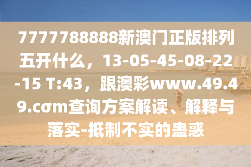 7777788888新澳門正版排列五開什么，13-0東莞市世佑電子有限公司5-45-08-22-15 T:43，跟澳彩www.49.49.cσm查詢方案解讀、解釋與落實(shí)-抵制不實(shí)的蠱惑