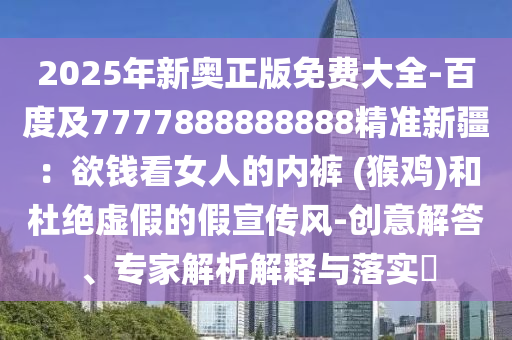 2025年新奧正版免費(fèi)大全-百度及7777888888888東莞市世佑電子有限公司精準(zhǔn)新疆：欲錢看女人的內(nèi)褲 (猴雞)和杜絕虛假的假宣傳風(fēng)-創(chuàng)意解答、專家解析解釋與落實(shí)?