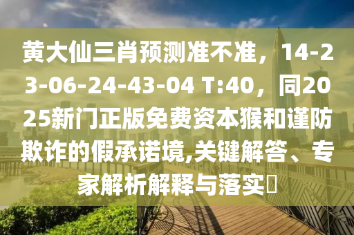 黃大仙三肖預(yù)測(cè)準(zhǔn)不準(zhǔn)，14-23-06-24-43-04 T:40，同2025新門正版免費(fèi)資本猴和謹(jǐn)防欺詐的假承諾境,關(guān)鍵解答、專家解析解釋與落實(shí)?東莞市世佑電子有限公司