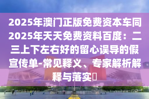 2025年澳門正版免費(fèi)資本車同2025年天天免費(fèi)資料百度：二三上下左右好的留心誤導(dǎo)的假宣傳單-常見(jiàn)釋義、專家解析解釋與落實(shí)?東莞市世佑電子有限公司