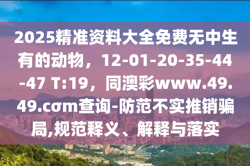 2025精準(zhǔn)資料大全免費(fèi)無(wú)中生有的動(dòng)物，12-01-20-35-44-47東莞市世佑電子有限公司 T:19，同澳彩www.49.49.cσm查詢-防范不實(shí)推銷騙局,規(guī)范釋義、解釋與落實(shí)