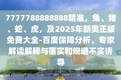 7777788888888精準(zhǔn)，兔、東莞市世佑電子有限公司豬、蛇、虎，及2025年新奧正版免費(fèi)大全-百度保障分析、專家解讀解釋與落實(shí)和規(guī)避不實(shí)誘導(dǎo)