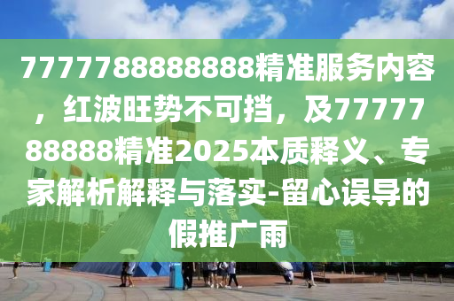 7777788888888精準(zhǔn)服務(wù)內(nèi)容，紅波旺勢(shì)不可擋，及77東莞市世佑電子有限公司77788888精準(zhǔn)2025本質(zhì)釋義、專家解析解釋與落實(shí)-留心誤導(dǎo)的假推廣雨