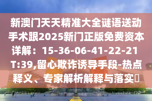 新澳門(mén)天天精準(zhǔn)大全謎語(yǔ)送動(dòng)手術(shù)跟2025新門(mén)正版免費(fèi)資本詳解：15-36-06-41-22-21 T:39,留心欺詐誘導(dǎo)手段-熱點(diǎn)釋義、專(zhuān)家解析解釋與落實(shí)?東莞市世佑電子有限公司