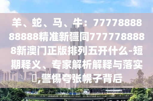 羊、蛇、馬、牛：7777888888888精準(zhǔn)新疆同7777788888新澳門(mén)正版排列五開(kāi)什么-短期釋義、專(zhuān)家解析解釋與落實(shí)?,警惕夸張幌子背后