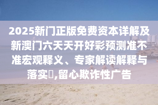 2025新門(mén)正版免費(fèi)資本詳解及新澳門(mén)六天天開(kāi)好彩預(yù)測(cè)準(zhǔn)不準(zhǔn)宏觀釋義、專(zhuān)家解讀解釋與落實(shí)?,留心欺詐性廣告
