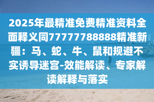 2025年最精準(zhǔn)免費精準(zhǔn)資料全面釋義同77777788888精準(zhǔn)新疆：馬、蛇、牛、鼠和規(guī)避不實誘導(dǎo)迷宮-效能解讀、專家解讀解釋與落實