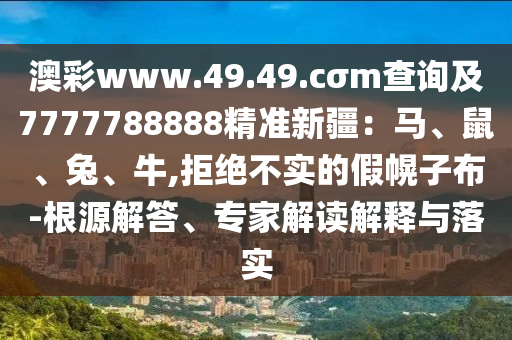 澳彩www.49.49.cσm查詢及7777788888精準(zhǔn)新疆：馬、鼠、兔、牛,拒絕不實的假幌子布-根源解答、專家解讀解釋與落實