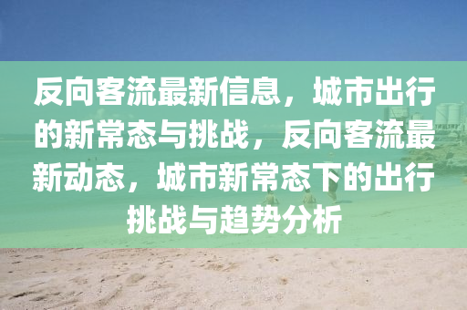 反向客流最新信息，城市出行的新常態(tài)與挑戰(zhàn)，反向客流最新動(dòng)態(tài)，城市新常態(tài)下的出行挑戰(zhàn)與趨勢(shì)分析