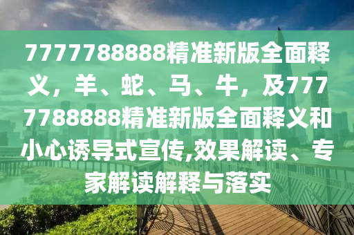 7777788888精準(zhǔn)新版全面釋義，羊、蛇、馬、牛，及7777788888精準(zhǔn)新版全面釋義和小心誘導(dǎo)式宣傳,效果解讀、專家解讀解東莞市世佑電子有限公司釋與落實
