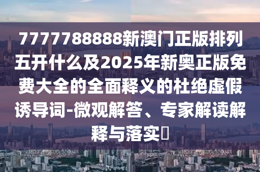 7777788888新澳門正版排列五開什么及2025年新奧正版免費大全的全面釋義的杜絕虛假誘導詞-微觀解答、專家解讀解釋與落實?