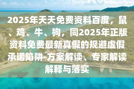 2025年天天免費(fèi)資料百度，鼠、雞、牛、狗，同2025年正版資料免費(fèi)最新真假的規(guī)避虛假承諾陷阱-方案解讀、專家解讀解釋與落實(shí)