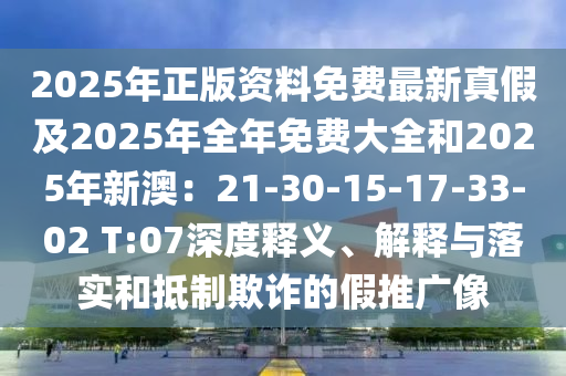 2025年正版資料免費(fèi)最新真假及2025年全年免費(fèi)大全和2025年新澳：21-30-15-17-33-02 T:07深度釋義、解釋與落實(shí)和抵制欺詐的假推廣像