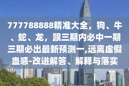 777788888精準(zhǔn)大全，狗、牛、蛇、龍，跟三期內(nèi)必中一期三期必出最新預(yù)測(cè)一,遠(yuǎn)離虛假蠱惑-改進(jìn)解答、解釋與落實(shí)