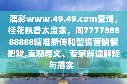 澳彩www.49.49.cσm查詢，桂花飄香太監(jiān)家，同777788888888精準(zhǔn)新傳和警惕營(yíng)銷假把戲,直觀釋義、專家解讀解釋與落實(shí)?