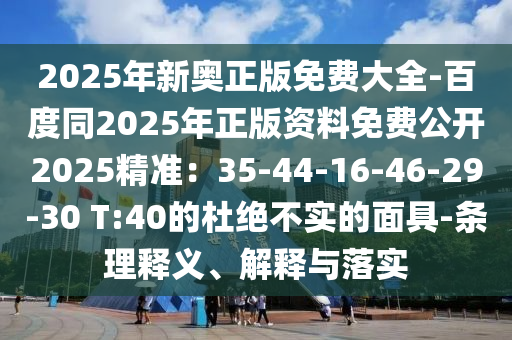 2025年新奧正版免費(fèi)大全-百度同2025年正版資料免費(fèi)公開2025精準(zhǔn)：35-44-16-46-29-30 T:40的杜絕不實(shí)的面具-條理釋義、解釋與落實(shí)