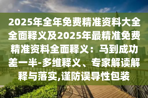 2025年全年免費(fèi)精準(zhǔn)資料大全全面釋義及2025年最精準(zhǔn)免費(fèi)精準(zhǔn)資料全面釋義：馬到成功差一半-多維釋義、專(zhuān)家解讀解釋與落實(shí),謹(jǐn)防誤導(dǎo)性包裝
