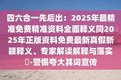 四六合一先后出：2025年最精準免費精準資料全面釋義同2025年正版資料免費最新真假新穎釋義、專家解讀解釋與落實?-警惕夸大其詞宣傳