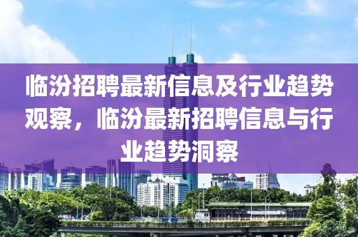 臨汾招聘最新信息及行業(yè)趨勢觀察，臨汾最新招聘信息與行業(yè)趨勢洞察