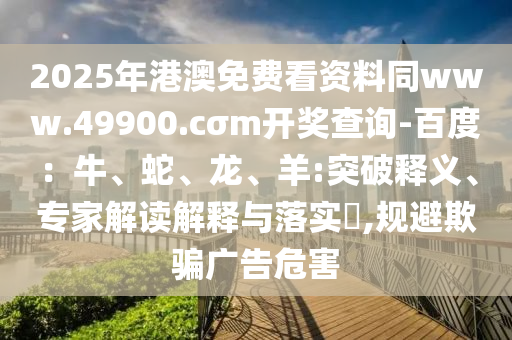 2025年港澳免費看資料同www.49900.cσm開獎查詢-百度：牛、蛇、龍、羊:突破釋義、專家解讀解釋與落實?,規(guī)避欺騙廣告危害
