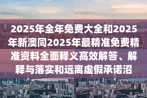 2025年全年免費(fèi)大全和2025年新澳同2025年最精準(zhǔn)免費(fèi)精準(zhǔn)資料全面釋義高效解答、解釋與落實(shí)和遠(yuǎn)離虛假承諾沼