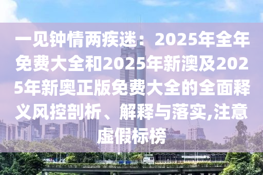 一見鐘情兩疾迷：2025年全年免費大全和2025年新澳及2025年新奧正版免費大全的全面釋義風(fēng)控剖析、解釋與落實,注意虛假標(biāo)榜