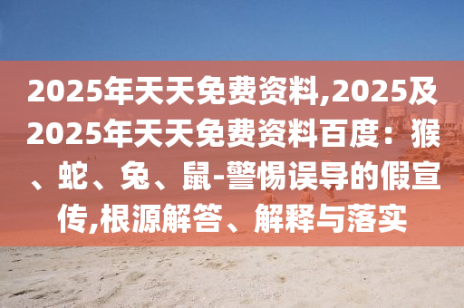 2025年天天免費(fèi)資料,2025及2025年天天免費(fèi)資料百度：猴、蛇、兔、鼠-警惕誤導(dǎo)的假宣傳,根源解答、解釋與落實(shí)