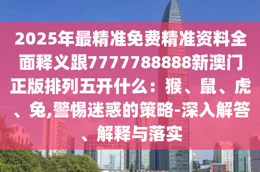 2025年最精準(zhǔn)免費精準(zhǔn)資料全面釋義跟7777788888新澳門正版排列五開什么：猴、鼠、虎、兔,警惕迷惑的策略-深入解答、解釋與落實