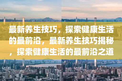最新養(yǎng)生技巧，探索健康生活的最前沿，最新養(yǎng)生技巧揭秘，探索健康生活的最前沿之道