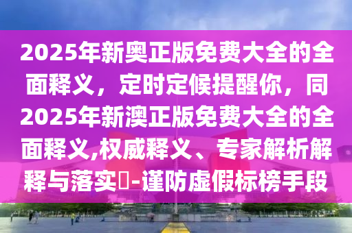 2025年新奧正版免費(fèi)大全的全面釋義，定時(shí)定候提醒你，同2025年新澳正版免費(fèi)大全的全面釋義,權(quán)威釋義、專(zhuān)家解析解釋與落實(shí)?-謹(jǐn)防虛假標(biāo)榜手段
